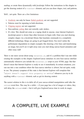 markup, or create them dynamically with JavaScript. Follow the instructions in this apter to
get the drawing context of a <canvas> element, and you can draw shapes, text, and paerns.
Well… not quite. ere are a few limitations:
1. Gradients can only be linear. Radial gradients are not supported.
2. Paerns must be repeating in both directions.
3. Clipping regions are not supported.
4. Non-uniform scaling does not correctly scale strokes.
5. It’s slow. is should not come as a raging sho to anyone, since Internet Explorer's
JavaScript parser is slower than other browsers to begin with. Once you start drawing
complex shapes via a JavaScript library that translates commands to a completely
diﬀerent tenology, things are going to get bogged down. You won’t notice the
performance degradation in simple examples like drawing a few lines and transforming
an image, but you’ll see it right away once you start doing canvas-based animation and
other crazy stuﬀ.
ere is one more caveat about using excanvas.js, and it’s a problem that I ran into while
creating the examples in this apter. ExplorerCanvas initializes its own faux-canvas interface
automatically whenever you include the excanvas.js script in your HTML page. But that
doesn’t mean that Internet Explorer is ready to use it immediately. In certain situations, you
can run into a race condition where the faux-canvas interface is almost, but not quite, ready
to use. e primary symptom of this state is that Internet Explorer will complain that
“object doesn’t support this property or method” whenever you try to do
anything with a <canvas> element, su as get its drawing context.
e easiest solution to this is to defer all of your canvas-related manipulation until aer the
onload event ﬁres. is may be a while — if your page has a lot of images or videos, they
will delay the onload event — but it will give ExplorerCanvas time to work its magic.
❧❧
A COMPLETE, LIVE EXAMPLEA COMPLETE, LIVE EXAMPLE
diveintohtml5.org LET’S CALL IT A DRAW(ING SURFACE)
 