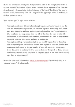 Halma is a centuries-old board game. Many variations exist. In this example, I’ve created a
solitaire version of Halma with 9 pieces on a 9 × 9 board. In the beginning of the game, the
pieces form a 3 × 3 square in the boom-le corner of the board. e object of the game is
to move all the pieces so they form a 3 × 3 square in the upper-right corner of the board, in
the least number of moves.
ere are two types of legal moves in Halma:
Take a piece and move it to any adjacent empty square. An “empty” square is one that
does not currently have a piece in it. An “adjacent” square is immediately north, south,
east, west, northwest, northeast, southwest, or southeast of the piece’s current position.
(e board does not wrap around from one side to the other. If a piece is in the le-
most column, it can not move west, northwest, or southwest. If a piece is in the boom-
most row, it can not move south, southeast, or southwest.)
Take a piece and hop over an adjacent piece, and possibly repeat. at is, if you hop
over an adjacent piece, then hop over another piece adjacent to your new position, that
counts as a single move. In fact, any number of hops still counts as a single move.
(Since the goal is to minimize the total number of moves, doing well in Halma involves
constructing, and then using, long ains of staggered pieces so that other pieces can hop
over them in long sequences.)
Here is the game itself. You can also play it on a separate page if you want to poke at it
with your browser’s developer tools.
diveintohtml5.org LET’S CALL IT A DRAW(ING SURFACE)
 
