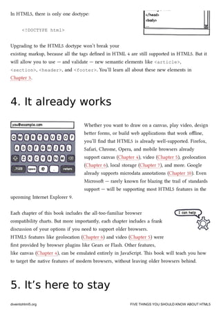 In HTML5, there is only one doctype:
<!DOCTYPE html>
Upgrading to the HTML5 doctype won’t break your
existing markup, because all the tags deﬁned in HTML 4 are still supported in HTML5. But it
will allow you to use — and validate — new semantic elements like <article>,
<section>, <header>, and <footer>. You’ll learn all about these new elements in
Chapter 3.
4. It already works4. It already works
Whether you want to draw on a canvas, play video, design
beer forms, or build web applications that work oﬄine,
you’ll ﬁnd that HTML5 is already well-supported. Firefox,
Safari, Chrome, Opera, and mobile browsers already
support canvas (Chapter 4), video (Chapter 5), geolocation
(Chapter 6), local storage (Chapter 7), and more. Google
already supports microdata annotations (Chapter 10). Even
Microso — rarely known for blazing the trail of standards
support — will be supporting most HTML5 features in the
upcoming Internet Explorer 9.
Ea apter of this book includes the all-too-familiar browser
compatibility arts. But more importantly, ea apter includes a frank
discussion of your options if you need to support older browsers.
HTML5 features like geolocation (Chapter 6) and video (Chapter 5) were
ﬁrst provided by browser plugins like Gears or Flash. Other features,
like canvas (Chapter 4), can be emulated entirely in JavaScript. is book will tea you how
to target the native features of modern browsers, without leaving older browsers behind.
5. It’s here to stay5. It’s here to stay
diveintohtml5.org FIVE THINGS YOU SHOULD KNOW ABOUT HTML5
 