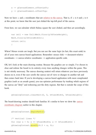 x -= gCanvasElement.offsetLeft;
y -= gCanvasElement.offsetTop;
Now we have x and y coordinates that are relative to the canvas. at is, if x is 0 and y is 0
at this point, we know that the user just clied the top-le pixel of the canvas.
From here, we can calculate whi Halma square the user clied, and then act accordingly.
var cell = new Cell(Math.floor(y/kPieceHeight),
Math.floor(x/kPieceWidth));
return cell;
}
Whew! Mouse events are tough. But you can use the same logic (in fact, this exact code) in
all of your own canvas-based applications. Remember: mouse cli → document-relative
coordinates → canvas-relative coordinates → application-speciﬁc code.
OK, let’s look at the main drawing routine. Because the graphics are so simple, I’ve osen to
clear and redraw the board in its entirety every time anything anges within the game. is
is not strictly necessary. e canvas drawing context will retain whatever you have previously
drawn on it, even if the user scrolls the canvas out of view or anges to another tab and
then comes ba later. If you’re developing a canvas-based application with more complicated
graphics (su as an arcade game), you can optimize performance by traing whi regions of
the canvas are “dirty” and redrawing just the dirty regions. But that is outside the scope of this
book.
gDrawingContext.clearRect(0, 0, kPixelWidth, kPixelHeight);
e board-drawing routine should look familiar. It’s similar to how we drew the canvas
coordinates diagram earlier in this apter.
gDrawingContext.beginPath();
/* vertical lines */
for (var x = 0; x <= kPixelWidth; x += kPieceWidth) {
gDrawingContext.moveTo(0.5 + x, 0);
diveintohtml5.org LET’S CALL IT A DRAW(ING SURFACE)
 
