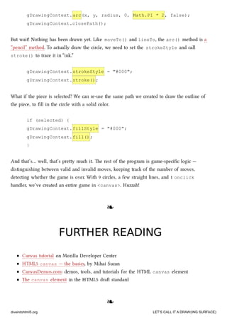 gDrawingContext.arc(x, y, radius, 0, Math.PI * 2, false);
gDrawingContext.closePath();
But wait! Nothing has been drawn yet. Like moveTo() and lineTo, the arc() method is a
“pencil” method. To actually draw the circle, we need to set the strokeStyle and call
stroke() to trace it in “ink.”
gDrawingContext.strokeStyle = "#000";
gDrawingContext.stroke();
What if the piece is selected? We can re-use the same path we created to draw the outline of
the piece, to ﬁll in the circle with a solid color.
if (selected) {
gDrawingContext.fillStyle = "#000";
gDrawingContext.fill();
}
And that’s… well, that’s prey mu it. e rest of the program is game-speciﬁc logic —
distinguishing between valid and invalid moves, keeping tra of the number of moves,
detecting whether the game is over. With 9 circles, a few straight lines, and 1 onclick
handler, we’ve created an entire game in <canvas>. Huzzah!
❧❧
FURTHER READINGFURTHER READING
Canvas tutorial on Mozilla Developer Center
HTML5 canvas — the basics, by Mihai Sucan
CanvasDemos.com: demos, tools, and tutorials for the HTML canvas element
e canvas element in the HTML5 dra standard
❧❧
diveintohtml5.org LET’S CALL IT A DRAW(ING SURFACE)
 