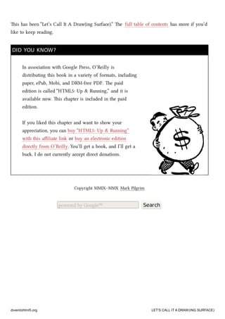 is has been “Let’s Call It A Draw(ing Surface).” e full table of contents has more if you’d
like to keep reading.
DID YOU KNOW?DID YOU KNOW?
In association with Google Press, O’Reilly is
distributing this book in a variety of formats, including
paper, ePub, Mobi, and DRM-free PDF. e paid
edition is called “HTML5: Up & Running,” and it is
available now. is apter is included in the paid
edition.
If you liked this apter and want to show your
appreciation, you can buy “HTML5: Up & Running”
with this aﬃliate link or buy an electronic edition
directly from O’Reilly. You’ll get a book, and I’ll get a
bu. I do not currently accept direct donations.
Copyright MMIX–MMX Mark Pilgrim
powered by Google™ Search
diveintohtml5.org LET’S CALL IT A DRAW(ING SURFACE)
 