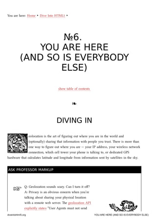 ☞
You are here: Home ‣ Dive Into HTML5 ‣
№№66..
YOU ARE HEREYOU ARE HERE
(AND SO IS EVERYBODY(AND SO IS EVERYBODY
ELSE)ELSE)
show table of contents
❧❧
DIVING INDIVING IN
eolocation is the art of ﬁguring out where you are in the world and
(optionally) sharing that information with people you trust. ere is more than
one way to ﬁgure out where you are — your IP address, your wireless network
connection, whi cell tower your phone is talking to, or dedicated GPS
hardware that calculates latitude and longitude from information sent by satellites in the sky.
ASK PROFESSOR MARKUPASK PROFESSOR MARKUP
Q: Geolocation sounds scary. Can I turn it oﬀ?
A: Privacy is an obvious concern when you’re
talking about sharing your physical location
with a remote web server. e geolocation API
explicitly states: “User Agents must not send
diveintohtml5.org YOU ARE HERE (AND SO IS EVERYBODY ELSE)
 