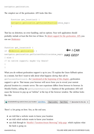function get_location() {
if (Modernizr.geolocation) {
navigator.geolocation.getCurrentPosition(show_map);
} else {
// no native support; maybe try Gears?
}
}
navigator.geolocation.
e simplest use of the geolocation API looks like this:
function get_location() {
navigator.geolocation.getCurrentPosition(show_map);
}
at has no detection, no error handling, and no options. Your web application should
probably include at least the ﬁrst two of those. To detect support for the geolocation API, you
can use Modernizr:
⇜⇜ I CANI CAN
HAS GEO?HAS GEO?
What you do without geolocation support is up to you. I’ll explain the Gears fallba option
in a minute, but ﬁrst I want to talk about what happens during that call to
getCurrentPosition(). As I mentioned at the beginning of this apter, geolocation
support is opt-in. at means your browser will never force you to reveal your current
physical location to a remote server. e user experience diﬀers from browser to browser. In
Mozilla Firefox, calling the getCurrentPosition() function of the geolocation API will
cause the browser to pop up an “infobar” at the top of the browser window. e infobar looks
like this:
ere’s a lot going on here. You, as the end user,
are told that a website wants to know your location
are told whi website wants to know your location
can cli through to Mozilla’s “Location-Aware Browsing” help page whi explains what
the he is going on
diveintohtml5.org YOU ARE HERE (AND SO IS EVERYBODY ELSE)
 