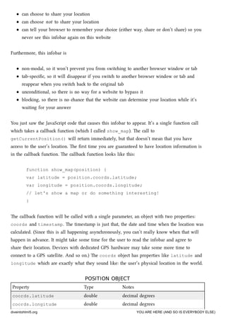 can oose to share your location
can oose not to share your location
can tell your browser to remember your oice (either way, share or don’t share) so you
never see this infobar again on this website
Furthermore, this infobar is
non-modal, so it won’t prevent you from switing to another browser window or tab
tab-speciﬁc, so it will disappear if you swit to another browser window or tab and
reappear when you swit ba to the original tab
unconditional, so there is no way for a website to bypass it
bloing, so there is no ance that the website can determine your location while it’s
waiting for your answer
You just saw the JavaScript code that causes this infobar to appear. It’s a single function call
whi takes a callba function (whi I called show_map). e call to
getCurrentPosition() will return immediately, but that doesn’t mean that you have
access to the user’s location. e ﬁrst time you are guaranteed to have location information is
in the callba function. e callba function looks like this:
function show_map(position) {
var latitude = position.coords.latitude;
var longitude = position.coords.longitude;
// let's show a map or do something interesting!
}
e callba function will be called with a single parameter, an object with two properties:
coords and timestamp. e timestamp is just that, the date and time when the location was
calculated. (Since this is all happening asynronously, you can’t really know when that will
happen in advance. It might take some time for the user to read the infobar and agree to
share their location. Devices with dedicated GPS hardware may take some more time to
connect to a GPS satellite. And so on.) e coords object has properties like latitude and
longitude whi are exactly what they sound like: the user’s physical location in the world.
POSITION OBJECTPOSITION OBJECT
Property Type Notes
coords.latitude double decimal degrees
coords.longitude double decimal degrees
diveintohtml5.org YOU ARE HERE (AND SO IS EVERYBODY ELSE)
 