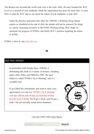 Tim Berners-Lee invented the world wide web in the early 1990s. He later founded the W3C
to act as a steward of web standards, whi the organization has done for more than 15 years.
Here is what the W3C had to say about the future of web standards, in July 2009:
Today the Director announces that when the XHTML 2 Working Group arter
expires as seduled at the end of 2009, the arter will not be renewed. By doing
so, and by increasing resources in the HTML Working Group, W3C hopes to
accelerate the progress of HTML5 and clarify W3C’s position regarding the future
of HTML.
HTML5 is here to stay. Let’s dive in.
❧❧
DID YOU KNOW?DID YOU KNOW?
In association with Google Press, O’Reilly is
distributing this book in a variety of formats, including
paper, ePub, Mobi, and DRM-free PDF. e paid
edition is called “HTML5: Up & Running,” and it is
available now.
If you liked this introduction and want to show your
appreciation, you can buy “HTML5: Up & Running”
with this aﬃliate link or buy an electronic edition
directly from O’Reilly. You’ll get a book, and I’ll get a
bu. I do not currently accept direct donations.
Copyright MMIX–MMX Mark Pilgrim
powered by Google™ Search
diveintohtml5.org FIVE THINGS YOU SHOULD KNOW ABOUT HTML5
 