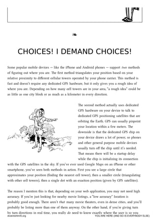 ❧❧
CHOICES! I DEMAND CHOICES!CHOICES! I DEMAND CHOICES!
Some popular mobile devices — like the iPhone and Android phones — support two methods
of ﬁguring out where you are. e ﬁrst method triangulates your position based on your
relative proximity to diﬀerent cellular towers operated by your phone carrier. is method is
fast and doesn’t require any dedicated GPS hardware, but it only gives you a rough idea of
where you are. Depending on how many cell towers are in your area, “a rough idea” could be
as lile as one city blo or as mu as a kilometer in every direction.
e second method actually uses dedicated
GPS hardware on your device to talk to
dedicated GPS positioning satellites that are
orbiting the Earth. GPS can usually pinpoint
your location within a few meters. e
downside is that the dedicated GPS ip on
your device draws a lot of power, so phones
and other general purpose mobile devices
usually turn oﬀ the ip until it’s needed.
at means there will be a startup delay
while the ip is initializing its connection
with the GPS satellites in the sky. If you’ve ever used Google Maps on an iPhone or other
smartphone, you’ve seen both methods in action. First you see a large circle that
approximates your position (ﬁnding the nearest cell tower), then a smaller circle (triangulating
with other cell towers), then a single dot with an exaction position (given by GPS satellites).
e reason I mention this is that, depending on your web application, you may not need high
accuracy. If you’re just looking for nearby movie listings, a “low accuracy” location is
probably good enough. ere aren’t that many movie theaters, even in dense cities, and you’ll
probably be listing more than one of them anyway. On the other hand, if you’re giving turn
by turn directions in real time, you really do need to know exactly where the user is so you
diveintohtml5.org YOU ARE HERE (AND SO IS EVERYBODY ELSE)
 