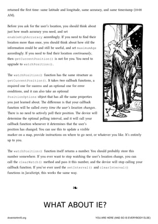 returned the ﬁrst time: same latitude and longitude, same accuracy, and same timestamp (10:00
AM).
Before you ask for the user’s location, you should think about
just how mu accuracy you need, and set
enableHighAccuracy accordingly. If you need to ﬁnd their
location more than once, you should think about how old the
information could be and still be useful, and set maximumAge
accordingly. If you need to ﬁnd their location continuously,
then getCurrentPosition() is not for you. You need to
upgrade to watchPosition().
e watchPosition() function has the same structure as
getCurrentPosition(). It takes two callba functions, a
required one for success and an optional one for error
conditions, and it can also take an optional
PositionOptions object that has all the same properties
you just learned about. e diﬀerence is that your callba
function will be called every time the user’s location anges .
ere is no need to actively poll their position. e device will
determine the optimal polling interval, and it will call your
callba function whenever it determines that the user’s
position has anged. You can use this to update a visible
marker on a map, provide instructions on where to go next, or whatever you like. It’s entirely
up to you.
e watchPosition() function itself returns a number. You should probably store this
number somewhere. If you ever want to stop wating the user’s location ange, you can
call the clearWatch() method and pass it this number, and the device will stop calling your
callba function. If you’ve ever used the setInterval() and clearInterval()
functions in JavaScript, this works the same way.
❧❧
WHAT ABOUT IE?WHAT ABOUT IE?
diveintohtml5.org YOU ARE HERE (AND SO IS EVERYBODY ELSE)
 