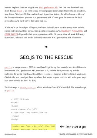 <!DOCTYPE html>
<html>
<head>
<meta charset="utf-8">
<title>Dive Into HTML5</title>
</head>
<body>
...
<script src="gears_init.js"></script>
<script src="geo.js"></script>
Internet Explorer does not support the W3C geolocation API that I’ve just described. But
don’t despair! Gears is an open source browser plugin from Google that works on Windows,
Mac, Linux, Windows Mobile, and Android. It provides features for older browsers. One of
the features that Gears provides is a geolocation API. It’s not quite the same as the W3C
geolocation API, but it serves the same purpose.
While we’re on the subject of legacy platforms, I should point out that many older mobile
phone platforms had their own device-speciﬁc geolocation APIs. BlaBerry, Nokia, Palm, and
OMTP BONDI all provide their own geolocation APIs. Of course, they all work diﬀerently
from Gears, whi in turn works diﬀerently from the W3C geolocation API. Wheeeeee!
❧❧
GEO.JS TO THE RESCUEGEO.JS TO THE RESCUE
geo.js is an open source, MIT-licensed JavaScript library that smooths over the diﬀerences
between the W3C geolocation API, the Gears API, and the APIs provided by mobile
platforms. To use it, you’ll need to add two <script> elements at the boom of your page.
(Tenically, you could put them anywhere, but scripts in your <head> will make your page
load more slowly. So don’t do that!)
e ﬁrst script is gears_init.js, whi initializes Gears if it’s installed. e second script
is geo.js.
⇜⇜ Don’t let it goDon’t let it go
diveintohtml5.org YOU ARE HERE (AND SO IS EVERYBODY ELSE)
 