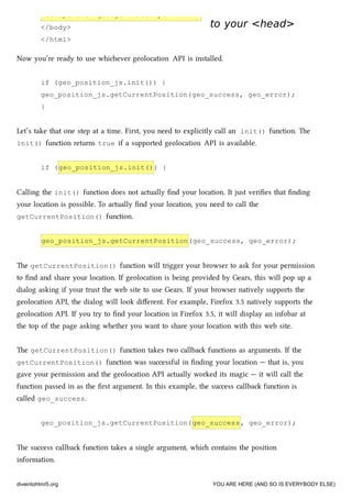 <script src="geo.js"></script>
</body>
</html>
to your <head>to your <head>
Now you’re ready to use whiever geolocation API is installed.
if (geo_position_js.init()) {
geo_position_js.getCurrentPosition(geo_success, geo_error);
}
Let’s take that one step at a time. First, you need to explicitly call an init() function. e
init() function returns true if a supported geolocation API is available.
if (geo_position_js.init()) {
Calling the init() function does not actually ﬁnd your location. It just veriﬁes that ﬁnding
your location is possible. To actually ﬁnd your location, you need to call the
getCurrentPosition() function.
geo_position_js.getCurrentPosition(geo_success, geo_error);
e getCurrentPosition() function will trigger your browser to ask for your permission
to ﬁnd and share your location. If geolocation is being provided by Gears, this will pop up a
dialog asking if your trust the web site to use Gears. If your browser natively supports the
geolocation API, the dialog will look diﬀerent. For example, Firefox 3.5 natively supports the
geolocation API. If you try to ﬁnd your location in Firefox 3.5, it will display an infobar at
the top of the page asking whether you want to share your location with this web site.
e getCurrentPosition() function takes two callba functions as arguments. If the
getCurrentPosition() function was successful in ﬁnding your location — that is, you
gave your permission and the geolocation API actually worked its magic — it will call the
function passed in as the ﬁrst argument. In this example, the success callba function is
called geo_success.
geo_position_js.getCurrentPosition(geo_success, geo_error);
e success callba function takes a single argument, whi contains the position
information.
diveintohtml5.org YOU ARE HERE (AND SO IS EVERYBODY ELSE)
 