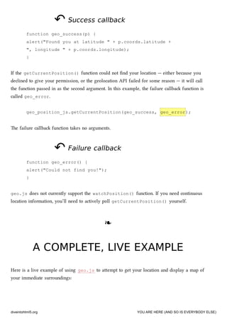 ↶↶ Success callbackSuccess callback
function geo_success(p) {
alert("Found you at latitude " + p.coords.latitude +
", longitude " + p.coords.longitude);
}
If the getCurrentPosition() function could not ﬁnd your location — either because you
declined to give your permission, or the geolocation API failed for some reason — it will call
the function passed in as the second argument. In this example, the failure callba function is
called geo_error.
geo_position_js.getCurrentPosition(geo_success, geo_error);
e failure callba function takes no arguments.
↶↶ Failure callbackFailure callback
function geo_error() {
alert("Could not find you!");
}
geo.js does not currently support the watchPosition() function. If you need continuous
location information, you’ll need to actively poll getCurrentPosition() yourself.
❧❧
A COMPLETE, LIVE EXAMPLEA COMPLETE, LIVE EXAMPLE
Here is a live example of using geo.js to aempt to get your location and display a map of
your immediate surroundings:
diveintohtml5.org YOU ARE HERE (AND SO IS EVERYBODY ELSE)
 