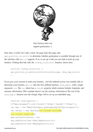 Your browser does not
support geolocation. :(
How does it work? Let’s take a look. On page load, this page calls
geo_position_js.init() to determine whether geolocation is available through any of
the interfaces that geo.js supports. If so, it sets up a link you can cli to look up your
location. Cliing that link calls the lookup_location() function, shown here:
function lookup_location() {
geo_position_js.getCurrentPosition(show_map, show_map_error);
}
If you give your consent to tra your location, and the baend service was actually able to
determine your location, geo.js calls the ﬁrst callba function, show_map(), with a single
argument, loc. e loc object has a coords property whi contains latitude, longitude, and
accuracy information. (is example doesn’t use the accuracy information.) e rest of the
show_map() function uses the Google Maps API to set up an embedded map.
function show_map(loc) {
$("#geo-wrapper").css({'width':'320px','height':'350px'});
var map = new GMap2(document.getElementById("geo-wrapper"));
var center = new GLatLng(loc.coords.latitude,
loc.coords.longitude);
map.setCenter(center, 14);
map.addControl(new GSmallMapControl());
map.addControl(new GMapTypeControl());
diveintohtml5.org YOU ARE HERE (AND SO IS EVERYBODY ELSE)
 