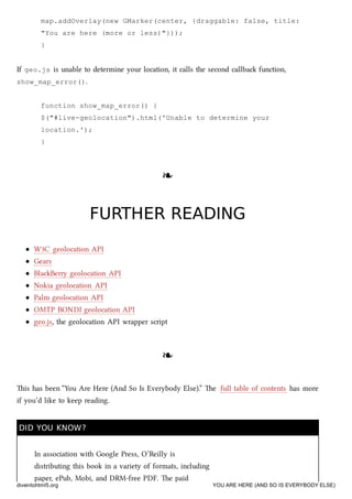 map.addOverlay(new GMarker(center, {draggable: false, title:
"You are here (more or less)"}));
}
If geo.js is unable to determine your location, it calls the second callba function,
show_map_error().
function show_map_error() {
$("#live-geolocation").html('Unable to determine your
location.');
}
❧❧
FURTHER READINGFURTHER READING
W3C geolocation API
Gears
BlaBerry geolocation API
Nokia geolocation API
Palm geolocation API
OMTP BONDI geolocation API
geo.js, the geolocation API wrapper script
❧❧
is has been “You Are Here (And So Is Everybody Else).” e full table of contents has more
if you’d like to keep reading.
DID YOU KNOW?DID YOU KNOW?
In association with Google Press, O’Reilly is
distributing this book in a variety of formats, including
paper, ePub, Mobi, and DRM-free PDF. e paid
diveintohtml5.org YOU ARE HERE (AND SO IS EVERYBODY ELSE)
 