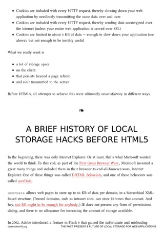 Cookies are included with every HTTP request, thereby slowing down your web
application by needlessly transmiing the same data over and over
Cookies are included with every HTTP request, thereby sending data unencrypted over
the internet (unless your entire web application is served over SSL)
Cookies are limited to about 4 KB of data — enough to slow down your application (see
above), but not enough to be terribly useful
What we really want is
a lot of storage space
on the client
that persists beyond a page refresh
and isn’t transmied to the server
Before HTML5, all aempts to aieve this were ultimately unsatisfactory in diﬀerent ways.
❧❧
A BRIEF HISTORY OF LOCALA BRIEF HISTORY OF LOCAL
STORAGE HACKS BEFORE HTML5STORAGE HACKS BEFORE HTML5
In the beginning, there was only Internet Explorer. Or at least, that’s what Microso wanted
the world to think. To that end, as part of the First Great Browser Wars , Microso invented a
great many things and included them in their browser-to-end-all-browser-wars, Internet
Explorer. One of these things was called DHTML Behaviors, and one of these behaviors was
called userData.
userData allows web pages to store up to 64 KB of data per domain, in a hierarical XML-
based structure. (Trusted domains, su as intranet sites, can store 10 times that amount. And
hey, 640 KB ought to be enough for anybody .) IE does not present any form of permissions
dialog, and there is no allowance for increasing the amount of storage available.
In 2002, Adobe introduced a feature in Flash 6 that gained the unfortunate and misleading
diveintohtml5.org THE PAST, PRESENT & FUTURE OF LOCAL STORAGE FOR WEB APPLICATIONS
 