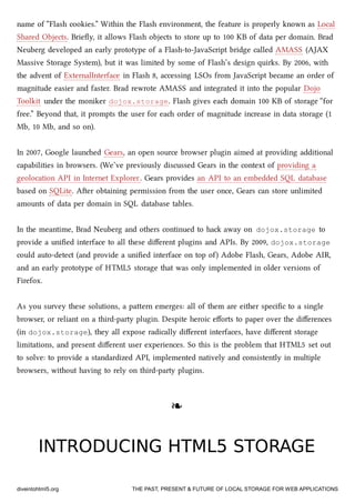 name of “Flash cookies.” Within the Flash environment, the feature is properly known as Local
Shared Objects. Brieﬂy, it allows Flash objects to store up to 100 KB of data per domain. Brad
Neuberg developed an early prototype of a Flash-to-JavaScript bridge called AMASS (AJAX
Massive Storage System), but it was limited by some of Flash’s design quirks. By 2006, with
the advent of ExternalInterface in Flash 8, accessing LSOs from JavaScript became an order of
magnitude easier and faster. Brad rewrote AMASS and integrated it into the popular Dojo
Toolkit under the moniker dojox.storage. Flash gives ea domain 100 KB of storage “for
free.” Beyond that, it prompts the user for ea order of magnitude increase in data storage (1
Mb, 10 Mb, and so on).
In 2007, Google launed Gears, an open source browser plugin aimed at providing additional
capabilities in browsers. (We’ve previously discussed Gears in the context of providing a
geolocation API in Internet Explorer. Gears provides an API to an embedded SQL database
based on SQLite. Aer obtaining permission from the user once, Gears can store unlimited
amounts of data per domain in SQL database tables.
In the meantime, Brad Neuberg and others continued to ha away on dojox.storage to
provide a uniﬁed interface to all these diﬀerent plugins and APIs. By 2009, dojox.storage
could auto-detect (and provide a uniﬁed interface on top of) Adobe Flash, Gears, Adobe AIR,
and an early prototype of HTML5 storage that was only implemented in older versions of
Firefox.
As you survey these solutions, a paern emerges: all of them are either speciﬁc to a single
browser, or reliant on a third-party plugin. Despite heroic eﬀorts to paper over the diﬀerences
(in dojox.storage), they all expose radically diﬀerent interfaces, have diﬀerent storage
limitations, and present diﬀerent user experiences. So this is the problem that HTML5 set out
to solve: to provide a standardized API, implemented natively and consistently in multiple
browsers, without having to rely on third-party plugins.
❧❧
INTRODUCING HTML5 STORAGEINTRODUCING HTML5 STORAGE
diveintohtml5.org THE PAST, PRESENT & FUTURE OF LOCAL STORAGE FOR WEB APPLICATIONS
 