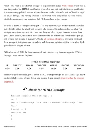 What I will refer to as “ HTML5 Storage” is a speciﬁcation named Web Storage, whi was at
one time part of the HTML5 speciﬁcation proper, but was split out into its own speciﬁcation
for uninteresting political reasons. Certain browser vendors also refer to it as “Local Storage”
or “DOM Storage.” e naming situation is made even more complicated by some related,
similarly-named, emerging standards that I’ll discuss later in this apter.
So what is HTML5 Storage? Simply put, it’s a way for web pages to store named key/value
pairs locally, within the client web browser. Like cookies, this data persists even aer you
navigate away from the web site, close your browser tab, exit your browser, or what have
you. Unlike cookies, this data is never transmied to the remote web server (unless you go
out of your way to send it manually). Unlike all previous aempts at providing persistent
local storage, it is implemented natively in web browsers, so it is available even when third-
party browser plugins are not.
Whi browsers? Well, the latest version of prey mu every browser supports HTML5
Storage… even Internet Explorer!
HTML5HTML5 STORAGE SUPPORTSTORAGE SUPPORT
IEIE FIREFOXFIREFOX SAFARISAFARI CHROMECHROME OPERAOPERA IPHONEIPHONE ANDROIDANDROID
8.0+ 3.5+ 4.0+ 4.0+ 10.5+ 2.0+ 2.0+
From your JavaScript code, you’ll access HTML5 Storage through the localStorage object
on the global window object. Before you can use it, you should detect whether the browser
supports it.
↶↶ check forcheck for HTML5HTML5 StorageStorage
function supports_html5_storage() {
try {
return 'localStorage' in window && window['localStorage'] !==
null;
} catch (e) {
return false;
}
}
diveintohtml5.org THE PAST, PRESENT & FUTURE OF LOCAL STORAGE FOR WEB APPLICATIONS
 