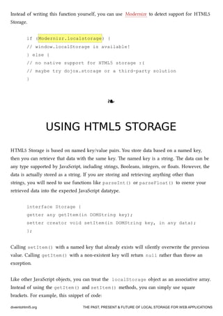 Instead of writing this function yourself, you can use Modernizr to detect support for HTML5
Storage.
if (Modernizr.localstorage) {
// window.localStorage is available!
} else {
// no native support for HTML5 storage :(
// maybe try dojox.storage or a third-party solution
}
❧❧
USING HTML5 STORAGEUSING HTML5 STORAGE
HTML5 Storage is based on named key/value pairs. You store data based on a named key,
then you can retrieve that data with the same key. e named key is a string. e data can be
any type supported by JavaScript, including strings, Booleans, integers, or ﬂoats. However, the
data is actually stored as a string. If you are storing and retrieving anything other than
strings, you will need to use functions like parseInt() or parseFloat() to coerce your
retrieved data into the expected JavaScript datatype.
interface Storage {
getter any getItem(in DOMString key);
setter creator void setItem(in DOMString key, in any data);
};
Calling setItem() with a named key that already exists will silently overwrite the previous
value. Calling getItem() with a non-existent key will return null rather than throw an
exception.
Like other JavaScript objects, you can treat the localStorage object as an associative array.
Instead of using the getItem() and setItem() methods, you can simply use square
braets. For example, this snippet of code:
diveintohtml5.org THE PAST, PRESENT & FUTURE OF LOCAL STORAGE FOR WEB APPLICATIONS
 