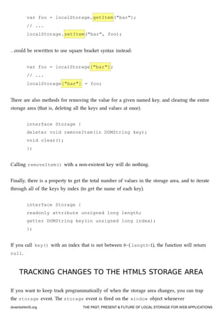 var foo = localStorage.getItem("bar");
// ...
localStorage.setItem("bar", foo);
…could be rewrien to use square braet syntax instead:
var foo = localStorage["bar"];
// ...
localStorage["bar"] = foo;
ere are also methods for removing the value for a given named key, and clearing the entire
storage area (that is, deleting all the keys and values at once).
interface Storage {
deleter void removeItem(in DOMString key);
void clear();
};
Calling removeItem() with a non-existent key will do nothing.
Finally, there is a property to get the total number of values in the storage area, and to iterate
through all of the keys by index (to get the name of ea key).
interface Storage {
readonly attribute unsigned long length;
getter DOMString key(in unsigned long index);
};
If you call key() with an index that is not between 0–( length-1), the function will return
null.
TRACKING CHANGES TO THE HTML5 STORAGE AREATRACKING CHANGES TO THE HTML5 STORAGE AREA
If you want to keep tra programmatically of when the storage area anges, you can trap
the storage event. e storage event is ﬁred on the window object whenever
diveintohtml5.org THE PAST, PRESENT & FUTURE OF LOCAL STORAGE FOR WEB APPLICATIONS
 
