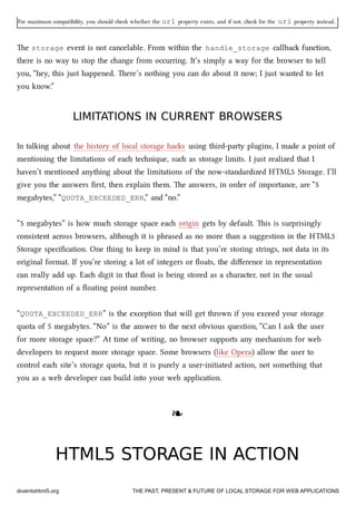 For maximum compatibility, you should e whether the url property exists, and if not, e for the uri property instead.
e storage event is not cancelable. From within the handle_storage callba function,
there is no way to stop the ange from occurring. It’s simply a way for the browser to tell
you, “hey, this just happened. ere’s nothing you can do about it now; I just wanted to let
you know.”
LIMITATIONS IN CURRENT BROWSERSLIMITATIONS IN CURRENT BROWSERS
In talking about the history of local storage has using third-party plugins, I made a point of
mentioning the limitations of ea tenique, su as storage limits. I just realized that I
haven’t mentioned anything about the limitations of the now-standardized HTML5 Storage. I’ll
give you the answers ﬁrst, then explain them. e answers, in order of importance, are “5
megabytes,” “QUOTA_EXCEEDED_ERR,” and “no.”
“5 megabytes” is how mu storage space ea origin gets by default. is is surprisingly
consistent across browsers, although it is phrased as no more than a suggestion in the HTML5
Storage speciﬁcation. One thing to keep in mind is that you’re storing strings, not data in its
original format. If you’re storing a lot of integers or ﬂoats, the diﬀerence in representation
can really add up. Ea digit in that ﬂoat is being stored as a aracter, not in the usual
representation of a ﬂoating point number.
“QUOTA_EXCEEDED_ERR” is the exception that will get thrown if you exceed your storage
quota of 5 megabytes. “No” is the answer to the next obvious question, “Can I ask the user
for more storage space?” At time of writing, no browser supports any meanism for web
developers to request more storage space. Some browsers (like Opera) allow the user to
control ea site’s storage quota, but it is purely a user-initiated action, not something that
you as a web developer can build into your web application.
❧❧
HTML5 STORAGE IN ACTIONHTML5 STORAGE IN ACTION
diveintohtml5.org THE PAST, PRESENT & FUTURE OF LOCAL STORAGE FOR WEB APPLICATIONS
 