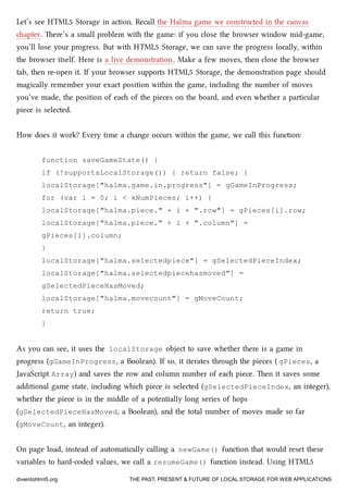 Let’s see HTML5 Storage in action. Recall the Halma game we constructed in the canvas
apter. ere’s a small problem with the game: if you close the browser window mid-game,
you’ll lose your progress. But with HTML5 Storage, we can save the progress locally, within
the browser itself. Here is a live demonstration. Make a few moves, then close the browser
tab, then re-open it. If your browser supports HTML5 Storage, the demonstration page should
magically remember your exact position within the game, including the number of moves
you’ve made, the position of ea of the pieces on the board, and even whether a particular
piece is selected.
How does it work? Every time a ange occurs within the game, we call this function:
function saveGameState() {
if (!supportsLocalStorage()) { return false; }
localStorage["halma.game.in.progress"] = gGameInProgress;
for (var i = 0; i < kNumPieces; i++) {
localStorage["halma.piece." + i + ".row"] = gPieces[i].row;
localStorage["halma.piece." + i + ".column"] =
gPieces[i].column;
}
localStorage["halma.selectedpiece"] = gSelectedPieceIndex;
localStorage["halma.selectedpiecehasmoved"] =
gSelectedPieceHasMoved;
localStorage["halma.movecount"] = gMoveCount;
return true;
}
As you can see, it uses the localStorage object to save whether there is a game in
progress (gGameInProgress, a Boolean). If so, it iterates through the pieces ( gPieces, a
JavaScript Array) and saves the row and column number of ea piece. en it saves some
additional game state, including whi piece is selected (gSelectedPieceIndex, an integer),
whether the piece is in the middle of a potentially long series of hops
(gSelectedPieceHasMoved, a Boolean), and the total number of moves made so far
(gMoveCount, an integer).
On page load, instead of automatically calling a newGame() function that would reset these
variables to hard-coded values, we call a resumeGame() function instead. Using HTML5
diveintohtml5.org THE PAST, PRESENT & FUTURE OF LOCAL STORAGE FOR WEB APPLICATIONS
 