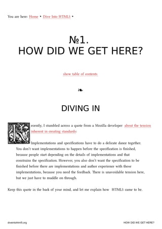 You are here: Home ‣ Dive Into HTML5 ‣
№№11..
HOW DID WE GET HERE?HOW DID WE GET HERE?
show table of contents
❧❧
DIVING INDIVING IN
ecently, I stumbled across a quote from a Mozilla developer about the tension
inherent in creating standards:
Implementations and speciﬁcations have to do a delicate dance together.
You don’t want implementations to happen before the speciﬁcation is ﬁnished,
because people start depending on the details of implementations and that
constrains the speciﬁcation. However, you also don’t want the speciﬁcation to be
ﬁnished before there are implementations and author experience with those
implementations, because you need the feedba. ere is unavoidable tension here,
but we just have to muddle on through.
Keep this quote in the ba of your mind, and let me explain how HTML5 came to be.
diveintohtml5.org HOW DID WE GET HERE?
 