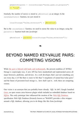 gGameInProgress = (localStorage["halma.game.in.progress"]
== "true");
Similarly, the number of moves is stored in gMoveCount as an integer. In the
saveGameState() function, we just stored it:
localStorage["halma.movecount"] = gMoveCount;
But in the resumeGame() function, we need to coerce the value to an integer, using the
parseInt() function built into JavaScript:
gMoveCount = parseInt(localStorage["halma.movecount"]);
❧❧
BEYOND NAMED KEY-VALUE PAIRS:BEYOND NAMED KEY-VALUE PAIRS:
COMPETING VISIONSCOMPETING VISIONS
While the past is liered with has and workarounds, the present condition of HTML5
Storage is surprisingly rosy. A new API has been standardized and implemented across all
major browsers, platforms, and devices. As a web developer, that’s just not something you
see every day, is it? But there is more to life than “5 megabytes of named key/value pairs,”
and the future of persistent local storage is… how shall I put it… well, there are competing
visions.
One vision is an acronym that you probably know already: SQL. In 2007, Google launed
Gears, an open source cross-browser plugin whi included an embedded database based on
SQLite. is early prototype later inﬂuenced the creation of the Web SQL Database
speciﬁcation. Web SQL Database (formerly known as “WebDB”) provides a thin wrapper
around a SQL database, allowing you to do things like this from JavaScript:
diveintohtml5.org THE PAST, PRESENT & FUTURE OF LOCAL STORAGE FOR WEB APPLICATIONS
 