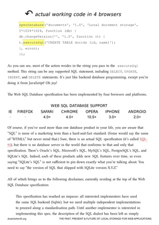 ↶↶ actual working code in 4 browsersactual working code in 4 browsers
openDatabase('documents', '1.0', 'Local document storage',
5*1024*1024, function (db) {
db.changeVersion('', '1.0', function (t) {
t.executeSql('CREATE TABLE docids (id, name)');
}, error);
});
As you can see, most of the action resides in the string you pass to the executeSql
method. is string can be any supported SQL statement, including SELECT, UPDATE,
INSERT, and DELETE statements. It’s just like baend database programming, except you’re
doing it from JavaScript! Oh joy!
e Web SQL Database speciﬁcation has been implemented by four browsers and platforms.
WEB SQL DATABASE SUPPORTWEB SQL DATABASE SUPPORT
IEIE FIREFOXFIREFOX SAFARISAFARI CHROMECHROME OPERAOPERA IPHONEIPHONE ANDROIDANDROID
· · 4.0+ 4.0+ 10.5+ 3.0+ 2.0+
Of course, if you’ve used more than one database product in your life, you are aware that
“SQL” is more of a marketing term than a hard-and-fast standard. (Some would say the same
of “HTML5,” but never mind that.) Sure, there is an actual SQL speciﬁcation (it’s called SQL-
92), but there is no database server in the world that conforms to that and only that
speciﬁcation. ere’s Oracle’s SQL, Microso’s SQL, MySQL’s SQL, PostgreSQL’s SQL, and
SQLite’s SQL. Indeed, ea of these products adds new SQL features over time, so even
saying “SQLite’s SQL” is not suﬃcient to pin down exactly what you’re talking about. You
need to say “the version of SQL that shipped with SQLite version X.Y.Z.”
All of whi brings us to the following disclaimer, currently residing at the top of the Web
SQL Database speciﬁcation:
is speciﬁcation has reaed an impasse: all interested implementors have used
the same SQL baend (Sqlite), but we need multiple independent implementations
to proceed along a standardisation path. Until another implementor is interested in
implementing this spec, the description of the SQL dialect has been le as simply
diveintohtml5.org THE PAST, PRESENT & FUTURE OF LOCAL STORAGE FOR WEB APPLICATIONS
 