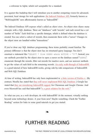 a reference to Sqlite, whi isn't acceptable for a standard.
It is against this badrop that I will introduce you to another competing vision for advanced,
persistent, local storage for web applications: the Indexed Database API, formerly known as
“WebSimpleDB,” now aﬀectionately known as “IndexedDB.”
e Indexed Database API exposes what’s called an object store. An object store shares many
concepts with a SQL database. ere are “databases” with “records,” and ea record has a set
number of “ﬁelds.” Ea ﬁeld has a speciﬁc datatype, whi is deﬁned when the database is
created. You can select a subset of records, then enumerate them with a “cursor.” Changes to
the object store are handled within “transactions.”
If you’ve done any SQL database programming, these terms probably sound familiar. e
primary diﬀerence is that the object store has no structured query language. You don’t
construct a statement like "SELECT * from USERS where ACTIVE = 'Y'". Instead, you
use methods provided by the object store to open a cursor on the database named “USERS,”
enumerate through the records, ﬁlter out records for inactive users, and use accessor methods
to get the values of ea ﬁeld in the remaining records. An early walk-through of IndexedDB
is a good tutorial of how IndexedDB works, giving side-by-side comparisons of IndexedDB
and Web SQL Database.
At time of writing, IndexedDB has only been implemented in a beta version of Firefox 4 . (By
contrast, Mozilla has stated that they will never implement Web SQL Database .) Google has
stated that they are considering IndexedDB support for Chromium and Google Chrome. And
even Microso has said that IndexedDB “is a great solution for the web .”
So what can you, as a web developer, do with IndexedDB? At the moment, virtually nothing
beyond some tenology demos. A year from now? Maybe something. Che the “Further
Reading” section for links to some good tutorials to get you started.
❧❧
FURTHER READINGFURTHER READING
diveintohtml5.org THE PAST, PRESENT & FUTURE OF LOCAL STORAGE FOR WEB APPLICATIONS
 