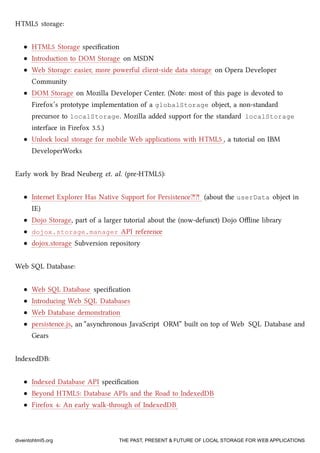 HTML5 storage:
HTML5 Storage speciﬁcation
Introduction to DOM Storage on MSDN
Web Storage: easier, more powerful client-side data storage on Opera Developer
Community
DOM Storage on Mozilla Developer Center. (Note: most of this page is devoted to
Firefox’s prototype implementation of a globalStorage object, a non-standard
precursor to localStorage. Mozilla added support for the standard localStorage
interface in Firefox 3.5.)
Unlo local storage for mobile Web applications with HTML5 , a tutorial on IBM
DeveloperWorks
Early work by Brad Neuberg et. al. (pre-HTML5):
Internet Explorer Has Native Support for Persistence⁈⁈ (about the userData object in
IE)
Dojo Storage, part of a larger tutorial about the (now-defunct) Dojo Oﬄine library
dojox.storage.manager API reference
dojox.storage Subversion repository
Web SQL Database:
Web SQL Database speciﬁcation
Introducing Web SQL Databases
Web Database demonstration
persistence.js, an “asynronous JavaScript ORM” built on top of Web SQL Database and
Gears
IndexedDB:
Indexed Database API speciﬁcation
Beyond HTML5: Database APIs and the Road to IndexedDB
Firefox 4: An early walk-through of IndexedDB
diveintohtml5.org THE PAST, PRESENT & FUTURE OF LOCAL STORAGE FOR WEB APPLICATIONS
 