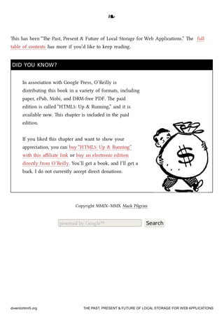 ❧❧
is has been “e Past, Present & Future of Local Storage for Web Applications.” e full
table of contents has more if you’d like to keep reading.
DID YOU KNOW?DID YOU KNOW?
In association with Google Press, O’Reilly is
distributing this book in a variety of formats, including
paper, ePub, Mobi, and DRM-free PDF. e paid
edition is called “HTML5: Up & Running,” and it is
available now. is apter is included in the paid
edition.
If you liked this apter and want to show your
appreciation, you can buy “HTML5: Up & Running”
with this aﬃliate link or buy an electronic edition
directly from O’Reilly. You’ll get a book, and I’ll get a
bu. I do not currently accept direct donations.
Copyright MMIX–MMX Mark Pilgrim
powered by Google™ Search
diveintohtml5.org THE PAST, PRESENT & FUTURE OF LOCAL STORAGE FOR WEB APPLICATIONS
 