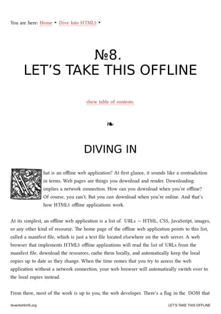You are here: Home ‣ Dive Into HTML5 ‣
№№88..
LET’S TAKE THIS OFFLINELET’S TAKE THIS OFFLINE
show table of contents
❧❧
DIVING INDIVING IN
hat is an oﬄine web application? At ﬁrst glance, it sounds like a contradiction
in terms. Web pages are things you download and render. Downloading
implies a network connection. How can you download when you’re oﬄine?
Of course, you can’t. But you can download when you’re online. And that’s
how HTML5 oﬄine applications work.
At its simplest, an oﬄine web application is a list of URLs — HTML, CSS, JavaScript, images,
or any other kind of resource. e home page of the oﬄine web application points to this list,
called a manifest ﬁle, whi is just a text ﬁle located elsewhere on the web server. A web
browser that implements HTML5 oﬄine applications will read the list of URLs from the
manifest ﬁle, download the resources, cae them locally, and automatically keep the local
copies up to date as they ange. When the time comes that you try to access the web
application without a network connection, your web browser will automatically swit over to
the local copies instead.
From there, most of the work is up to you, the web developer. ere’s a ﬂag in the DOM that
diveintohtml5.org LET’S TAKE THIS OFFLINE
 