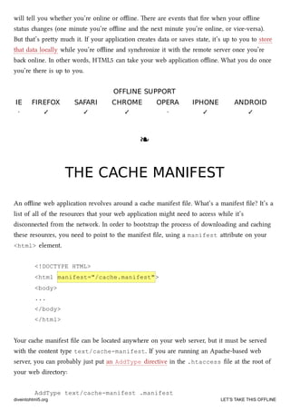 will tell you whether you’re online or oﬄine. ere are events that ﬁre when your oﬄine
status anges (one minute you’re oﬄine and the next minute you’re online, or vice-versa).
But that’s prey mu it. If your application creates data or saves state, it’s up to you to store
that data locally while you’re oﬄine and synronize it with the remote server once you’re
ba online. In other words, HTML5 can take your web application oﬄine. What you do once
you’re there is up to you.
OFFLINE SUPPORTOFFLINE SUPPORT
IEIE FIREFOXFIREFOX SAFARISAFARI CHROMECHROME OPERAOPERA IPHONEIPHONE ANDROIDANDROID
· ✓ ✓ ✓ · ✓ ✓
❧❧
THE CACHE MANIFESTTHE CACHE MANIFEST
An oﬄine web application revolves around a cae manifest ﬁle. What’s a manifest ﬁle? It’s a
list of all of the resources that your web application might need to access while it’s
disconnected from the network. In order to bootstrap the process of downloading and caing
these resources, you need to point to the manifest ﬁle, using a manifest aribute on your
<html> element.
<!DOCTYPE HTML>
<html manifest="/cache.manifest">
<body>
...
</body>
</html>
Your cae manifest ﬁle can be located anywhere on your web server, but it must be served
with the content type text/cache-manifest. If you are running an Apae-based web
server, you can probably just put an AddType directive in the .htaccess ﬁle at the root of
your web directory:
AddType text/cache-manifest .manifest
diveintohtml5.org LET’S TAKE THIS OFFLINE
 