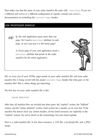 ☞
en make sure that the name of your cae manifest ﬁle ends with .manifest. If you use
a diﬀerent web server or a diﬀerent conﬁguration of Apae, consult your server’s
documentation on controlling the Content-Type header.
ASK PROFESSOR MARKUPASK PROFESSOR MARKUP
Q: My web application spans more than one
page. Do I need a manifest aribute in ea
page, or can I just put it in the home page?
A: Every page of your web application needs a
manifest aribute that points to the cae
manifest for the entire application.
OK, so every one of your HTML pages points to your cae manifest ﬁle, and your cae
manifest ﬁle is being served with the proper Content-Type header. But what goes in the
manifest ﬁle? is is where things get interesting.
e ﬁrst line of every cae manifest ﬁle is this:
CACHE MANIFEST
Aer that, all manifest ﬁles are divided into three parts: the “explicit” section, the “fallba”
section, and the “online whitelist” section. Ea section has a header, on its own line. If the
manifest ﬁle doesn’t have any section headers, all the listed resources are implicitly in the
“explicit” section. Try not to dwell on the terminology, lest your head explode.
Here is a valid manifest ﬁle. It lists three resources: a CSS ﬁle, a JavaScript ﬁle, and a JPEG
image.
diveintohtml5.org LET’S TAKE THIS OFFLINE
 