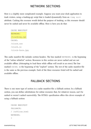NETWORK SECTIONSNETWORK SECTIONS
Here is a slightly more complicated example. Suppose you want your clo application to
tra visitors, using a traing.cgi script that is loaded dynamically from an <img src>
aribute. Caing this resource would defeat the purpose of traing, so this resource should
never be caed and never be available oﬄine. Here is how you do that:
CACHE MANIFEST
NETWORK:
/tracking.cgi
CACHE:
/clock.css
/clock.js
/clock-face.jpg
is cae manifest ﬁle includes section headers. e line marked NETWORK: is the beginning
of the “online whitelist” section. Resources in this section are never caed and are not
available oﬄine. (Aempting to load them while oﬄine will result in an error.) e line
marked CACHE: is the beginning of the “explicit” section. e rest of the cae manifest ﬁle
is the same as the previous example. Ea of the three resources listed will be caed and
available oﬄine.
FALLBACK SECTIONSFALLBACK SECTIONS
ere is one more type of section in a cae manifest ﬁle: a fallba section. In a fallba
section, you can deﬁne substitutions for online resources that, for whatever reason, can’t be
caed or weren’t caed successfully. e HTML5 speciﬁcation oﬀers this clever example of
using a fallba section:
CACHE MANIFEST
FALLBACK:
/ /offline.html
NETWORK:
*
diveintohtml5.org LET’S TAKE THIS OFFLINE
 
