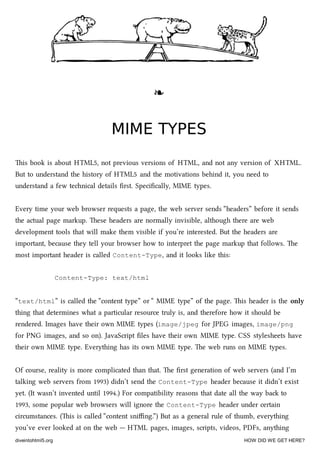 ❧❧
MIME TYPESMIME TYPES
is book is about HTML5, not previous versions of HTML, and not any version of XHTML.
But to understand the history of HTML5 and the motivations behind it, you need to
understand a few tenical details ﬁrst. Speciﬁcally, MIME types.
Every time your web browser requests a page, the web server sends “headers” before it sends
the actual page markup. ese headers are normally invisible, although there are web
development tools that will make them visible if you’re interested. But the headers are
important, because they tell your browser how to interpret the page markup that follows. e
most important header is called Content-Type, and it looks like this:
Content-Type: text/html
“text/html” is called the “content type” or “ MIME type” of the page. is header is the only
thing that determines what a particular resource truly is, and therefore how it should be
rendered. Images have their own MIME types (image/jpeg for JPEG images, image/png
for PNG images, and so on). JavaScript ﬁles have their own MIME type. CSS stylesheets have
their own MIME type. Everything has its own MIME type. e web runs on MIME types.
Of course, reality is more complicated than that. e ﬁrst generation of web servers (and I’m
talking web servers from 1993) didn’t send the Content-Type header because it didn’t exist
yet. (It wasn’t invented until 1994.) For compatibility reasons that date all the way ba to
1993, some popular web browsers will ignore the Content-Type header under certain
circumstances. (is is called “content sniﬃng.”) But as a general rule of thumb, everything
you’ve ever looked at on the web — HTML pages, images, scripts, videos, PDFs, anything
diveintohtml5.org HOW DID WE GET HERE?
 