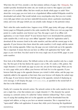 What does this do? First, consider a site that contains millions of pages, like Wikipedia. You
couldn’t possibly download the entire site, nor would you want to. But suppose you could
make part of it available oﬄine. But how would you decide whi pages to cae? How
about this: every page you ever look at on a hypothetical oﬄine-enabled Wikipedia would be
downloaded and caed. at would include every encyclopedia entry that you ever visited,
every talk page (where you can have makeshi discussions about a particular encyclopedia
entry), and every edit page (whi you can actually make anges to the particular entry).
at’s what this cae manifest does. Suppose every HTML page (entry, talk page, edit page,
history page) on Wikipedia pointed to this cae manifest ﬁle. When you visit any page that
points to a cae manifest, your browser says “hey, this page is part of an oﬄine web
application, is it one I know about?” If your browser hasn’t ever downloaded this particular
cae manifest ﬁle, it will set up a new oﬄine “appcae” (short for “application cae”),
download all the resources listed in the cae manifest, and then add the current page to the
appcae. If your browser does know about this cae manifest, it will simply add the current
page to the existing appcae. Either way, the page you just visited ends up in the appcae.
is is important. It means that you can have an oﬄine web application that “lazily” adds
pages as you visit them. You don’t need to list every single one of your HTML pages in your
cae manifest.
Now look at the fallba section. e fallba section in this cae manifest only has a single
line. e ﬁrst part of the line (before the space) is not a URL. It’s really a URL paern. e
single aracter (/) will mat any page on your site, not just the home page. When you try
to visit a page while you’re oﬄine, your browser will look for it in the appcae. If your
browser ﬁnds the page in the appcae (because you visited it while online, and the page was
implicitly added to the appcae at that time), then your browser will display the caed copy
of the page. If your browser doesn’t ﬁnd the page in the appcae, instead of displaying an
error message, it will display the page /offline.html, as speciﬁed in the second half of
that line in the fallba section.
Finally, let’s examine the network section. e network section in this cae manifest also has
just a single line, a line that contains just a single aracter (*). is aracter has special
meaning in a network section. It’s called the “online whitelist wildcard ﬂag.” at’s a fancy
way of saying that anything that isn’t in the appcae can still be downloaded from the
original web address, as long as you have an internet connection. is is important for an
“open-ended” oﬄine web application. It means that, while you’re browsing this hypothetical
diveintohtml5.org LET’S TAKE THIS OFFLINE
 