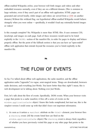oﬄine-enabled Wikipedia online, your browser will fet images and videos and other
embedded resources normally, even if they are on a diﬀerent domain. (is is common in
large websites, even if they aren’t part of an oﬄine web application. HTML pages are
generated and served locally, while images and videos are served from a CDN on another
domain.) Without this wildcard ﬂag, our hypothetical oﬄine-enabled Wikipedia would behave
strangely when you were online — speciﬁcally, it wouldn’t load any externally-hosted images
or videos!
Is this example complete? No. Wikipedia is more than HTML ﬁles. It uses common CSS,
JavaScript, and images on ea page. Ea of these resources would need to be listed
explicitly in the CACHE: section of the manifest ﬁle, in order for pages to display and behave
properly oﬄine. But the point of the fallba section is that you can have an “open-ended”
oﬄine web application that extends beyond the resources you’ve listed explicitly in the
manifest ﬁle.
❧❧
THE FLOW OF EVENTSTHE FLOW OF EVENTS
So far, I’ve talked about oﬄine web applications, the cae manifest, and the oﬄine
application cae (“appcae”) in vague, semi-magical terms. ings are downloaded, browsers
make decisions, and everything Just Works. You know beer than that, right? I mean, this is
web development we’re talking about. Nothing ever Just Works.
First, let’s talk about the ﬂow of events. Speciﬁcally, DOM events. When your browser visits
a page that points to a cae manifest, it ﬁres oﬀ a series of events on the
window.applicationCache object. I know this looks complicated, but trust me, this is the
simplest version I could come up with that didn’t leave out important information.
1. As soon as it notices a manifest aribute on the <html> element, your browser ﬁres
a checking event. (All the events listed here are ﬁred on the
window.applicationCache object.) e checking event is always ﬁred, regardless
of whether you have previously visited this page or any other page that points to the
diveintohtml5.org LET’S TAKE THIS OFFLINE
 