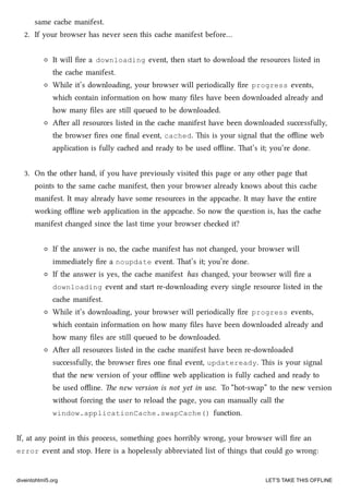 same cae manifest.
2. If your browser has never seen this cae manifest before…
It will ﬁre a downloading event, then start to download the resources listed in
the cae manifest.
While it’s downloading, your browser will periodically ﬁre progress events,
whi contain information on how many ﬁles have been downloaded already and
how many ﬁles are still queued to be downloaded.
Aer all resources listed in the cae manifest have been downloaded successfully,
the browser ﬁres one ﬁnal event, cached. is is your signal that the oﬄine web
application is fully caed and ready to be used oﬄine. at’s it; you’re done.
3. On the other hand, if you have previously visited this page or any other page that
points to the same cae manifest, then your browser already knows about this cae
manifest. It may already have some resources in the appcae. It may have the entire
working oﬄine web application in the appcae. So now the question is, has the cae
manifest anged since the last time your browser eed it?
If the answer is no, the cae manifest has not anged, your browser will
immediately ﬁre a noupdate event. at’s it; you’re done.
If the answer is yes, the cae manifest has anged, your browser will ﬁre a
downloading event and start re-downloading every single resource listed in the
cae manifest.
While it’s downloading, your browser will periodically ﬁre progress events,
whi contain information on how many ﬁles have been downloaded already and
how many ﬁles are still queued to be downloaded.
Aer all resources listed in the cae manifest have been re-downloaded
successfully, the browser ﬁres one ﬁnal event, updateready. is is your signal
that the new version of your oﬄine web application is fully caed and ready to
be used oﬄine. e new version is not yet in use. To “hot-swap” to the new version
without forcing the user to reload the page, you can manually call the
window.applicationCache.swapCache() function.
If, at any point in this process, something goes horribly wrong, your browser will ﬁre an
error event and stop. Here is a hopelessly abbreviated list of things that could go wrong:
diveintohtml5.org LET’S TAKE THIS OFFLINE
 