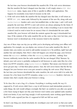 the last time your browser downloaded the manifest ﬁle. If the web server determines
that the manifest ﬁle hasn’t anged since that date, it will simply return a 304 (Not
Modified) status. Again, none of this is speciﬁc to oﬄine web applications. is
happens for essentially every kind of resource on the web.
3. If the web server thinks the manifest ﬁle has anged since that date, it will return an
HTTP 200 (OK) status code, followed by the contents of the new ﬁle, along with new
Cache-Control headers and a new last-modiﬁed date, so that steps 1 and 2 will work
properly the next time. (HTTP is cool; web servers are always planning for the future. If
your web server absolutely must send you a ﬁle, it does everything it can to ensure that
it doesn’t need to send it twice for no reason.) Once it’s downloaded the new cae
manifest ﬁle, your browser will e the contents against the copy it downloaded last
time. If the contents of the cae manifest ﬁle are the same as they were last time, your
browser won’t re-download any of the resources listed in the manifest.
Any one of these steps can trip you up while you’re developing and testing your oﬄine web
application. For example, say you deploy one version of your cae manifest ﬁle, then 10
minutes later, you realize you need to add another resource to it. No problem, right? Just add
another line and redeploy. Bzzt. Here’s what will happen: you reload the page, your browser
notices the manifest aribute, it ﬁres the checking event, and then… nothing. Your
browser stubbornly insists that the cae manifest ﬁle has not anged. Why? Because, by
default, your web server is probably conﬁgured to tell browsers to cae static ﬁles for a few
hours (via HTTP semantics, using Cache-Control headers). at means your browser will
never get past step 1 of that three-phase process. Sure, the web server knows that the ﬁle has
anged, but your browser never even gets around to asking the web server. Why? Because
the last time your browser downloaded the cae manifest, the web server told it to cae the
resource for a few hours (via HTTP semantics, using Cache-Control headers). And now, 10
minutes later, that’s exactly what your browser is doing.
To be clear, this is not a bug, it’s a feature. Everything is working exactly the way it’s
supposed to. If web servers didn’t have a way to tell browsers (and intermediate proxies) to
cae things, the web would collapse overnight. But that’s no comfort to you aer you spend
a few hours trying to ﬁgure out why your browser won’t notice your updated cae manifest.
(And even beer, if you wait long enough, it will mysteriously starts working again! Because
the HTTP cae expired! Just like it’s supposed to! Kill me! Kill me now!)
So here’s one thing you should absolutely do: reconﬁgure your web server so that your cae
diveintohtml5.org LET’S TAKE THIS OFFLINE
 
