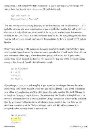 manifest ﬁle is not caeable by HTTP semantics. If you’re running an Apae-based web
server, these two lines in your .htaccess ﬁle will do the tri:
ExpiresActive On
ExpiresDefault "access"
at will actually disable caing for every ﬁle in that directory and all subdirectories. at’s
probably not what you want in production, so you should either qualify this with a <Files>
directive so it only aﬀects your cae manifest ﬁle, or create a subdirectory that contains
nothing but this .htaccess ﬁle and your cae manifest ﬁle. As usual, conﬁguration details
vary by web server, so consult your server’s documentation for how to control HTTP caing
headers.
Once you’ve disabled HTTP caing on the cae manifest ﬁle itself, you’ll still have times
where you’ve anged one of the resources in the appcae, but it’s still at the same URL on
your web server. Here, step 2 of the three-phase process will screw you. If your cae
manifest ﬁle hasn’t anged, the browser will never notice that one of the previously caed
resources has anged. Consider the following example:
CACHE MANIFEST
# rev 42
clock.js
clock.css
If you ange clock.css and redeploy it, you won’t see the anges, because the cae
manifest ﬁle itself hasn’t anged. Every time you make a ange to one of the resources in
your oﬄine web application, you’ll need to ange the cae manifest ﬁle itself. is can be
as simple as anging a single aracter. e easiest way I’ve found to accomplish this is to
include a comment line with a revision number. Change the revision number in the comment,
then the web server will return the newly anged cae manifest ﬁle, your browser will
notice that the contents of the ﬁle have anged, and it will ki oﬀ the process to re-
download all the resources listed in the manifest.
CACHE MANIFEST
# rev 43
clock.js
diveintohtml5.org LET’S TAKE THIS OFFLINE
 