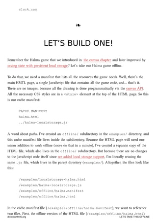 clock.css
❧❧
LET’S BUILD ONE!LET’S BUILD ONE!
Remember the Halma game that we introduced in the canvas apter and later improved by
saving state with persistent local storage? Let’s take our Halma game oﬄine.
To do that, we need a manifest that lists all the resources the game needs. Well, there’s the
main HMTL page, a single JavaScript ﬁle that contains all the game code, and… that’s it.
ere are no images, because all the drawing is done programmatically via the canvas API.
All the necessary CSS styles are in a <style> element at the top of the HTML page. So this
is our cae manifest:
CACHE MANIFEST
halma.html
../halma-localstorage.js
A word about paths. I’ve created an offline/ subdirectory in the examples/ directory, and
this cae manifest ﬁle lives inside the subdirectory. Because the HTML page will need one
minor addition to work oﬄine (more on that in a minute), I’ve created a separate copy of the
HTML ﬁle, whi also lives in the offline/ subdirectory. But because there are no anges
to the JavaScript code itself since we added local storage support, I’m literally reusing the
same .js ﬁle, whi lives in the parent directory (examples/). Altogether, the ﬁles look like
this:
/examples/localstorage-halma.html
/examples/halma-localstorage.js
/examples/offline/halma.manifest
/examples/offline/halma.html
In the cae manifest ﬁle (/examples/offline/halma.manifest), we want to reference
two ﬁles. First, the oﬄine version of the HTML ﬁle (/examples/offline/halma.html).
diveintohtml5.org LET’S TAKE THIS OFFLINE
 