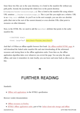 two ﬁles. First, the oﬄine version of the HTML ﬁle (/examples/offline/halma.html).
Since these two ﬁles are in the same directory, it is listed in the manifest ﬁle without any
path preﬁx. Second, the JavaScript ﬁle whi lives in the parent directory
(/examples/halma-localstorage.js). is is listed in the manifest ﬁle using relative
URL notation: ../halma-localstorage.js. is is just like you might use a relative URL
in an <img src> aribute. As you’ll see in the next example, you can also use absolute
paths (that start at the root of the current domain) or even absolute URLs (that point to
resources on other domains).
Now, in the HTML ﬁle, we need to add the manifest aribute that points to the cae
manifest ﬁle.
<!DOCTYPE html>
<html lang="en" manifest="halma.manifest">
And that’s it! When an oﬄine-capable browser ﬁrst loads the oﬄine-enabled HTML page, it
will download the linked cae manifest ﬁle and start downloading all the referenced
resources and storing them in the oﬄine application cae. From then on, the oﬄine
application algorithm takes over whenever you revisit the page. You can play the game
oﬄine, and since it remembers its state locally, you can leave and come ba as oen as you
like.
❧❧
FURTHER READINGFURTHER READING
Standards:
Oﬄine web applications in the HTML5 speciﬁcation
Browser vendor documentation:
Oﬄine resources in Firefox
HTML5 oﬄine application cae, part of the Safari client-side storage and oﬄine
diveintohtml5.org LET’S TAKE THIS OFFLINE
 