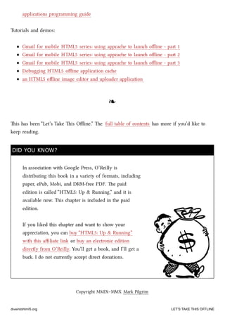 applications programming guide
Tutorials and demos:
Gmail for mobile HTML5 series: using appcae to laun oﬄine - part 1
Gmail for mobile HTML5 series: using appcae to laun oﬄine - part 2
Gmail for mobile HTML5 series: using appcae to laun oﬄine - part 3
Debugging HTML5 oﬄine application cae
an HTML5 oﬄine image editor and uploader application
❧❧
is has been “Let’s Take is Oﬄine.” e full table of contents has more if you’d like to
keep reading.
DID YOU KNOW?DID YOU KNOW?
In association with Google Press, O’Reilly is
distributing this book in a variety of formats, including
paper, ePub, Mobi, and DRM-free PDF. e paid
edition is called “HTML5: Up & Running,” and it is
available now. is apter is included in the paid
edition.
If you liked this apter and want to show your
appreciation, you can buy “HTML5: Up & Running”
with this aﬃliate link or buy an electronic edition
directly from O’Reilly. You’ll get a book, and I’ll get a
bu. I do not currently accept direct donations.
Copyright MMIX–MMX Mark Pilgrim
diveintohtml5.org LET’S TAKE THIS OFFLINE
 