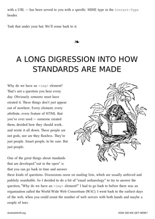 with a URL — has been served to you with a speciﬁc MIME type in the Content-Type
header.
Tu that under your hat. We’ll come ba to it.
❧❧
A LONG DIGRESSION INTO HOWA LONG DIGRESSION INTO HOW
STANDARDS ARE MADESTANDARDS ARE MADE
Why do we have an <img> element?
at’s not a question you hear every
day. Obviously someone must have
created it. ese things don’t just appear
out of nowhere. Every element, every
aribute, every feature of HTML that
you’ve ever used — someone created
them, decided how they should work,
and wrote it all down. ese people are
not gods, nor are they ﬂawless. ey’re
just people. Smart people, to be sure. But
just people.
One of the great things about standards
that are developed “out in the open” is
that you can go ba in time and answer
these kinds of questions. Discussions occur on mailing lists, whi are usually arived and
publicly searable. So I decided to do a bit of “email araeology” to try to answer the
question, “Why do we have an <img> element?” I had to go ba to before there was an
organization called the World Wide Web Consortium (W3C). I went ba to the earliest days
of the web, when you could count the number of web servers with both hands and maybe a
couple of toes.
diveintohtml5.org HOW DID WE GET HERE?
 