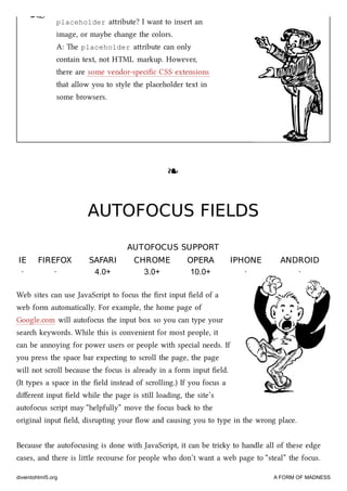 ☞ placeholder aribute? I want to insert an
image, or maybe ange the colors.
A: e placeholder aribute can only
contain text, not HTML markup. However,
there are some vendor-speciﬁc CSS extensions
that allow you to style the placeholder text in
some browsers.
❧❧
AUTOFOCUS FIELDSAUTOFOCUS FIELDS
AUTOFOCUS SUPPORTAUTOFOCUS SUPPORT
IEIE FIREFOXFIREFOX SAFARISAFARI CHROMECHROME OPERAOPERA IPHONEIPHONE ANDROIDANDROID
· · 4.0+ 3.0+ 10.0+ · ·
Web sites can use JavaScript to focus the ﬁrst input ﬁeld of a
web form automatically. For example, the home page of
Google.com will autofocus the input box so you can type your
sear keywords. While this is convenient for most people, it
can be annoying for power users or people with special needs. If
you press the space bar expecting to scroll the page, the page
will not scroll because the focus is already in a form input ﬁeld.
(It types a space in the ﬁeld instead of scrolling.) If you focus a
diﬀerent input ﬁeld while the page is still loading, the site’s
autofocus script may “helpfully” move the focus ba to the
original input ﬁeld, disrupting your ﬂow and causing you to type in the wrong place.
Because the autofocusing is done with JavaScript, it can be triy to handle all of these edge
cases, and there is lile recourse for people who don’t want a web page to “steal” the focus.
diveintohtml5.org A FORM OF MADNESS
 