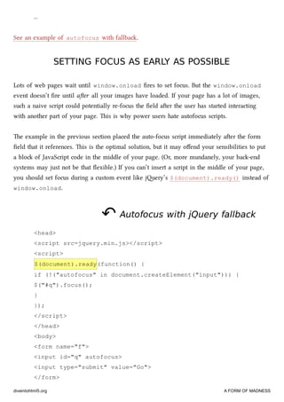 …
See an example of autofocus with fallba.
SETTING FOCUS AS EARLY AS POSSIBLESETTING FOCUS AS EARLY AS POSSIBLE
Lots of web pages wait until window.onload ﬁres to set focus. But the window.onload
event doesn’t ﬁre until aer all your images have loaded. If your page has a lot of images,
su a naive script could potentially re-focus the ﬁeld aer the user has started interacting
with another part of your page. is is why power users hate autofocus scripts.
e example in the previous section placed the auto-focus script immediately aer the form
ﬁeld that it references. is is the optimal solution, but it may oﬀend your sensibilities to put
a blo of JavaScript code in the middle of your page. (Or, more mundanely, your ba-end
systems may just not be that ﬂexible.) If you can’t insert a script in the middle of your page,
you should set focus during a custom event like jery’s $(document).ready() instead of
window.onload.
↶↶ Autofocus with jQuery fallbackAutofocus with jQuery fallback
<head>
<script src=jquery.min.js></script>
<script>
$(document).ready(function() {
if (!("autofocus" in document.createElement("input"))) {
$("#q").focus();
}
});
</script>
</head>
<body>
<form name="f">
<input id="q" autofocus>
<input type="submit" value="Go">
</form>
diveintohtml5.org A FORM OF MADNESS
 