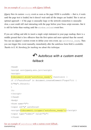 See an example of autofocus with jery fallba.
jery ﬁres its custom ready event as soon as the page DOM is available — that is, it waits
until the page text is loaded, but it doesn’t wait until all the images are loaded. is is not an
optimal approa — if the page is unusually large or the network connection is unusually
slow, a user could still start interacting with the page before your focus script executes. But it
is still far beer than waiting until the window.onload event ﬁres.
If you are willing and able to insert a single script statement in your page markup, there is a
middle ground that is less oﬀensive than the ﬁrst option and more optimal than the second.
You can use jery’s custom events to deﬁne your own event, say autofocus_ready. en
you can trigger this event manually, immediately aer the autofocus form ﬁeld is available.
anks to E. M. Sternberg for teaing me about this tenique.
↶↶ Autofocus with a custom eventAutofocus with a custom event
fallbackfallback
<head>
<script src=jquery.min.js></script>
<script>
$(document).bind('autofocus_ready', function() {
if (!("autofocus" in document.createElement("input"))) {
$("#q").focus();
}
});
</script>
</head>
<body>
<form name="f">
<input id="q" autofocus>
<script>$(document).trigger('autofocus_ready');</script>
<input type="submit" value="Go">
</form>
See an example of autofocus with a custom event fallba .
diveintohtml5.org A FORM OF MADNESS
 