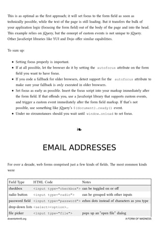 is is as optimal as the ﬁrst approa; it will set focus to the form ﬁeld as soon as
tenically possible, while the text of the page is still loading. But it transfers the bulk of
your application logic (focusing the form ﬁeld) out of the body of the page and into the head.
is example relies on jery, but the concept of custom events is not unique to jery.
Other JavaScript libraries like YUI and Dojo oﬀer similar capabilities.
To sum up:
Seing focus properly is important.
If at all possible, let the browser do it by seing the autofocus aribute on the form
ﬁeld you want to have focus.
If you code a fallba for older browsers, detect support for the autofocus aribute to
make sure your fallba is only executed in older browsers.
Set focus as early as possible. Insert the focus script into your markup immediately aer
the form ﬁeld. If that oﬀends you, use a JavaScript library that supports custom events,
and trigger a custom event immediately aer the form ﬁeld markup. If that’s not
possible, use something like jery’s $(document).ready() event.
Under no circumstances should you wait until window.onload to set focus.
❧❧
EMAIL ADDRESSESEMAIL ADDRESSES
For over a decade, web forms comprised just a few kinds of ﬁelds. e most common kinds
were
Field Type HTML Code Notes
ebox <input type="checkbox"> can be toggled on or oﬀ
radio buon <input type="radio"> can be grouped with other inputs
password ﬁeld <input type="password"> eos dots instead of aracters as you type
drop-down lists <select><option>…
ﬁle pier <input type="file"> pops up an “open ﬁle” dialog
diveintohtml5.org A FORM OF MADNESS
 