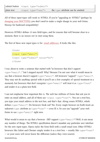 submit buon <input type="submit">
plain text <input type="text"> the type aribute can be omied
All of these input types still work in HTML5. If you’re “upgrading to HTML5” (perhaps by
anging your DOCTYPE), you don’t need to make a single ange to your web forms.
Hooray for baward compatibility!
However, HTML5 deﬁnes 13 new ﬁeld types, and for reasons that will become clear in a
moment, there is no reason not to start using them.
e ﬁrst of these new input types is for email addresses. It looks like this:
<form>
<input type="email">
<input type="submit" value="Go">
</form>
I was about to write a sentence that started with “in browsers that don’t support
type="email"…” but I stopped myself. Why? Because I’m not sure what it would mean to
say that a browser doesn’t support type="email". All browsers “support” type="email".
ey may not do anything special with it (you’ll see a few examples of special treatment in a
moment), but browsers that don’t recognize type="email" will treat it as type="text"
and render it as a plain text ﬁeld.
I can not emphasize how important this is. e web has millions of forms that ask you to
enter an email address, and all of them use <input type="text">. You see a text box,
you type your email address in the text box, and that’s that. Along comes HTML5, whi
deﬁnes type="email". Do browsers freak out? No. Every single browser on Earth treats an
unknown type aribute as type="text" — even IE 6. So you can “upgrade” your web
forms to use type="email" right now.
What would it mean to say that a browser DID support type="email"? Well, it can mean
any number of things. e HTML5 speciﬁcation doesn’t mandate any particular user interface
for the new input types. Opera styles the form ﬁeld with a small email icon. Other HTML5
browsers like Safari and Chrome simply render it as a text box — exactly like type="text"
— so your users will never know the diﬀerence (unless they view-source).
diveintohtml5.org A FORM OF MADNESS
 