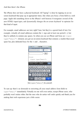And then there’s the iPhone.
e iPhone does not have a physical keyboard. All “typing” is done by tapping on an on-
screen keyboard that pops up at appropriate times, like when you focus a form ﬁeld in a web
page. Apple did something clever in the iPhone’s web browser. It recognizes several of the
new HTML5 input types, and dynamically anges the on-screen keyboard to optimize for
that kind of input.
For example, email addresses are text, right? Sure, but they’re a special kind of text. For
example, virtually all email addresses contain the @ sign and at least one period (.), but
they’re unlikely to contain any spaces. So when you use an iPhone and focus an <input
type="email"> element, you get an on-screen keyboard that contains a smaller-than-usual
space bar, plus dedicated keys for the @ and . aracters.
Test type="email" for yourself.
To sum up: there’s no downside to converting all your email address form ﬁelds to
type="email" immediately. Virtually no one will even notice, except iPhone users, who
probably won’t notice either. But the ones who do notice will smile quietly and thank you for
making their web experience just a lile easier.
❧❧
diveintohtml5.org A FORM OF MADNESS
 